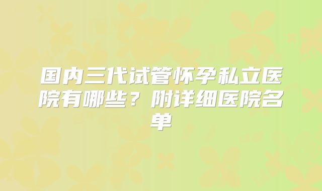 国内三代试管怀孕私立医院有哪些?附详细医院名单