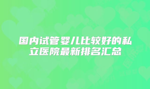 国内试管婴儿比较好的私立医院最新排名汇总