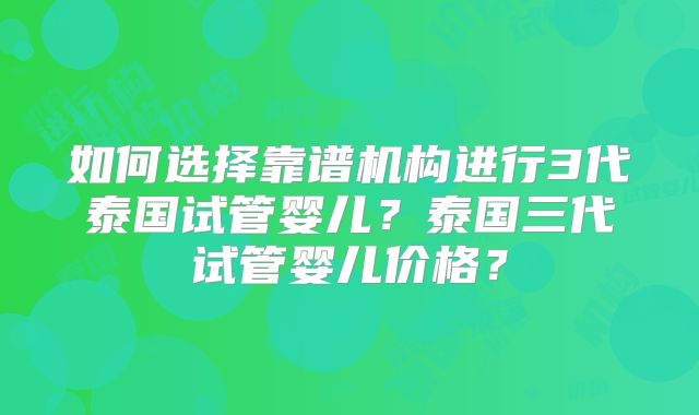 如何选择靠谱机构进行3代泰国试管婴儿？泰国三代试管婴儿价格？
