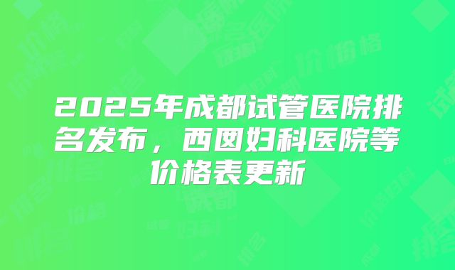 2025年成都试管医院排名发布，西囡妇科医院等价格表更新