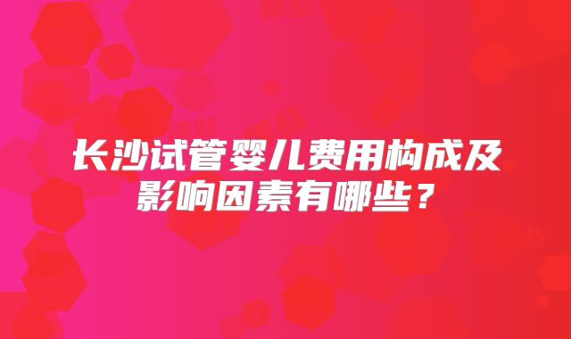 长沙试管婴儿费用构成及影响因素有哪些？