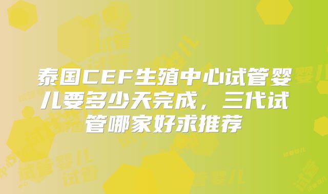 泰国CEF生殖中心试管婴儿要多少天完成，三代试管哪家好求推荐