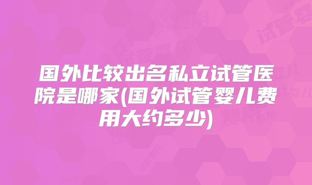 国外比较出名私立试管医院是哪家(国外试管婴儿费用大约多少)