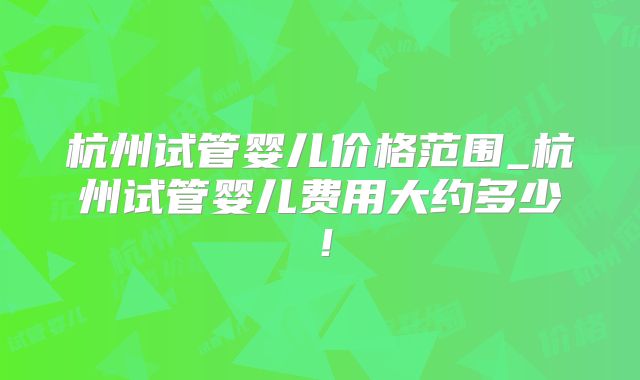 杭州试管婴儿价格范围_杭州试管婴儿费用大约多少！