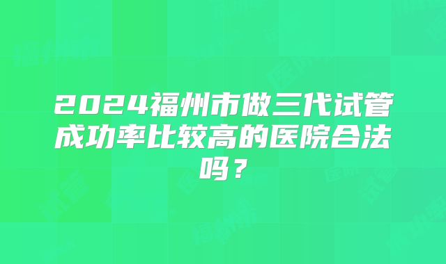 2024福州市做三代试管成功率比较高的医院合法吗？