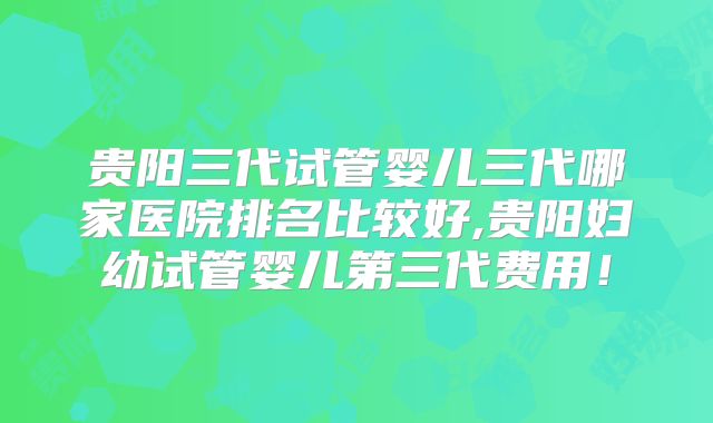 贵阳三代试管婴儿三代哪家医院排名比较好,贵阳妇幼试管婴儿第三代费用！