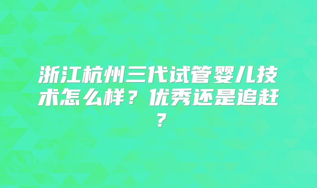 浙江杭州三代试管婴儿技术怎么样?优秀还是追赶?