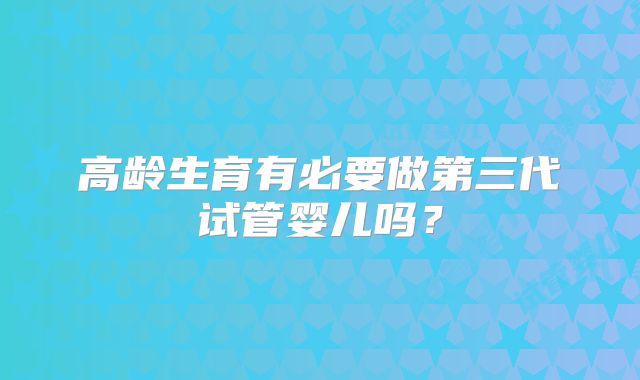高龄生育有必要做第三代试管婴儿吗?