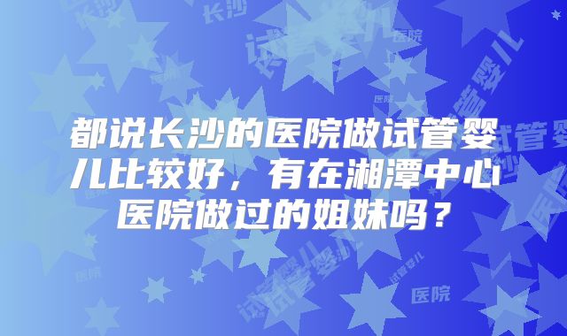 都说长沙的医院做试管婴儿比较好,有在湘潭中心医院做过的姐妹吗?
