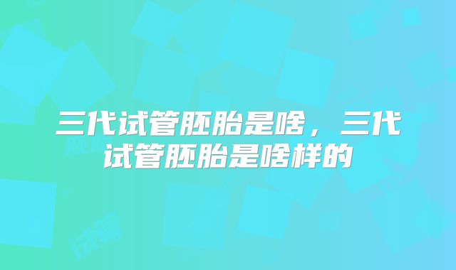 三代试管胚胎是啥，三代试管胚胎是啥样的