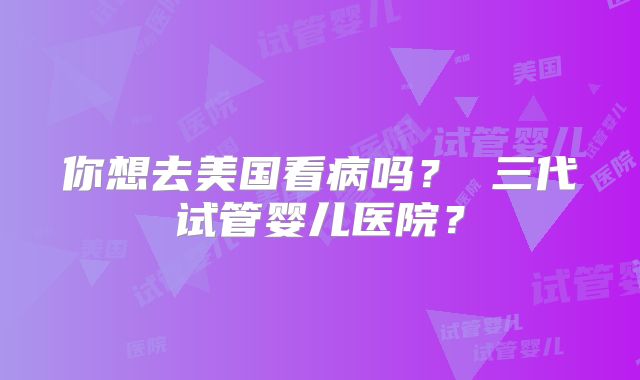 你想去美国看病吗？ 三代试管婴儿医院？