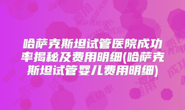 哈萨克斯坦试管医院成功率揭秘及费用明细(哈萨克斯坦试管婴儿费用明细)