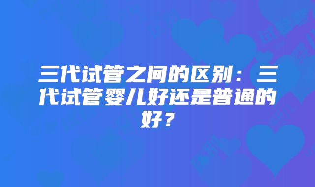 三代试管之间的区别:三代试管婴儿好还是普通的好?