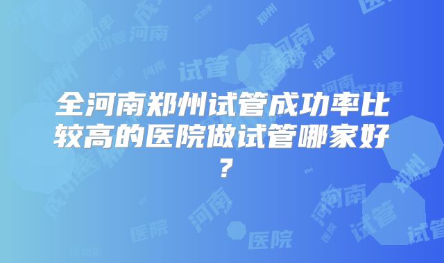 全河南郑州试管成功率比较高的医院做试管哪家好？
