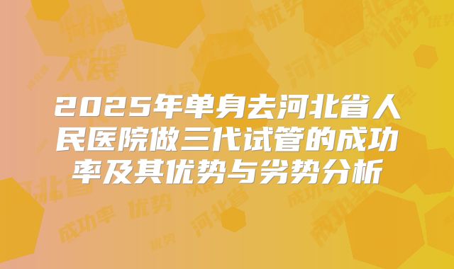 2025年单身去河北省人民医院做三代试管的成功率及其优势与劣势分析