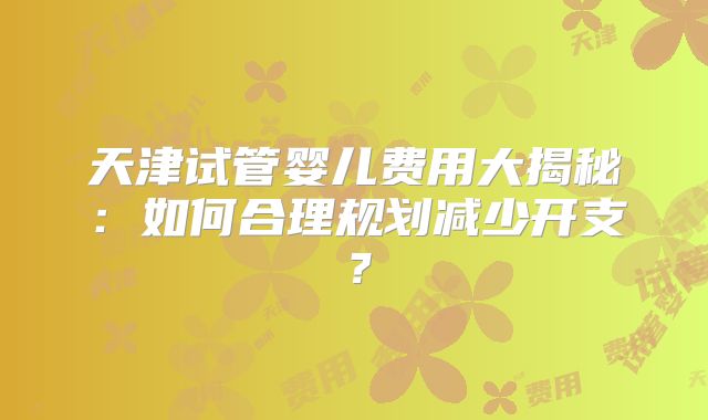 天津试管婴儿费用大揭秘：如何合理规划减少开支？