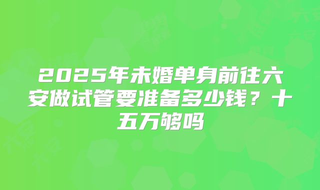 2025年未婚单身前往六安做试管要准备多少钱?十五万够吗