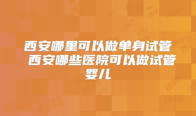 西安哪里可以做单身试管 西安哪些医院可以做试管婴儿