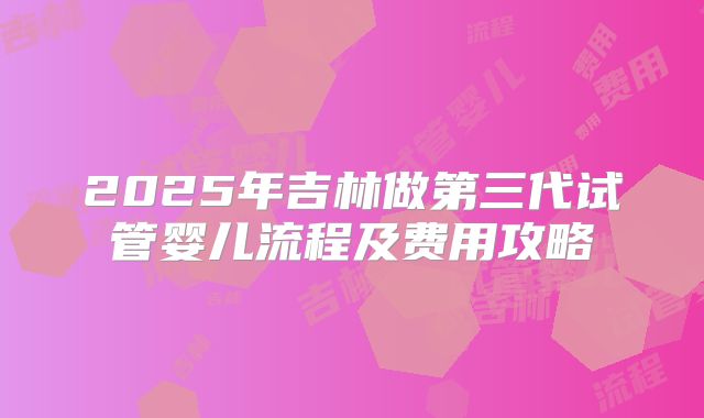 2025年吉林做第三代试管婴儿流程及费用攻略