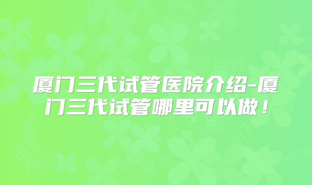 厦门三代试管医院介绍-厦门三代试管哪里可以做！