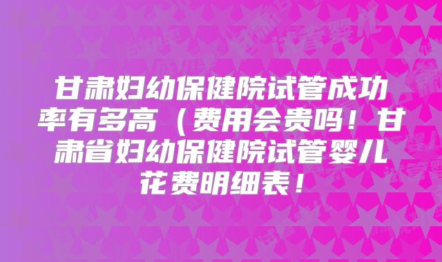 甘肃妇幼保健院试管成功率有多高(费用会贵吗!甘肃省妇幼保健院试管婴儿花费明细表!
