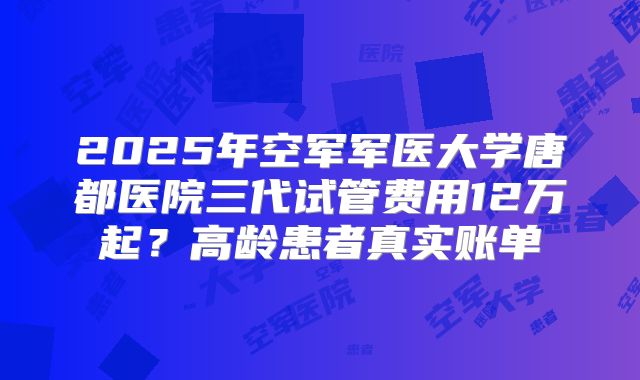 2025年空军军医大学唐都医院三代试管费用12万起？高龄患者真实账单