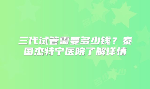 三代试管需要多少钱？泰国杰特宁医院了解详情