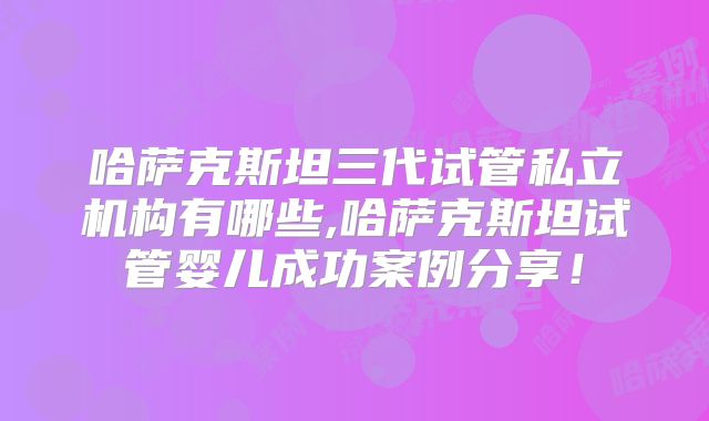 哈萨克斯坦三代试管私立机构有哪些,哈萨克斯坦试管婴儿成功案例分享!