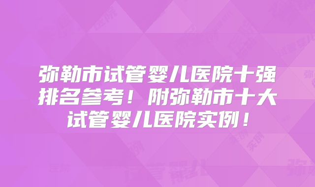 弥勒市试管婴儿医院十强排名参考！附弥勒市十大试管婴儿医院实例！