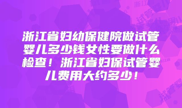 浙江省妇幼保健院做试管婴儿多少钱女性要做什么检查!浙江省妇保试管婴儿费用大约多少!