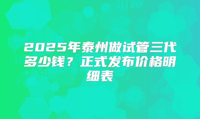 2025年泰州做试管三代多少钱？正式发布价格明细表
