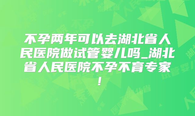 不孕两年可以去湖北省人民医院做试管婴儿吗_湖北省人民医院不孕不育专家!