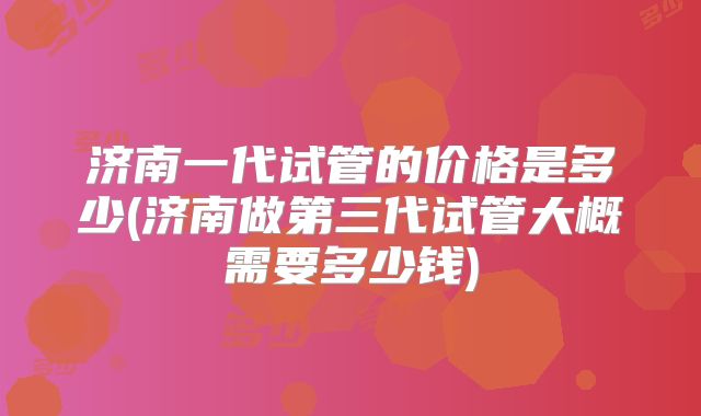 济南一代试管的价格是多少(济南做第三代试管大概需要多少钱)