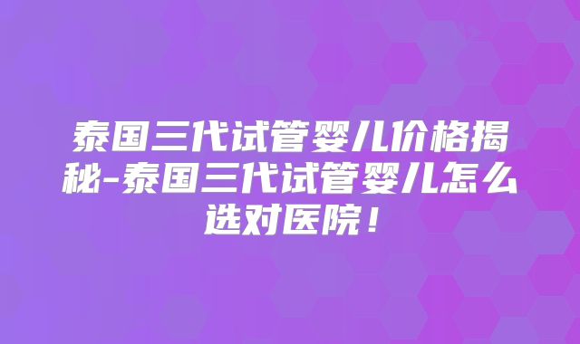 泰国三代试管婴儿价格揭秘-泰国三代试管婴儿怎么选对医院！