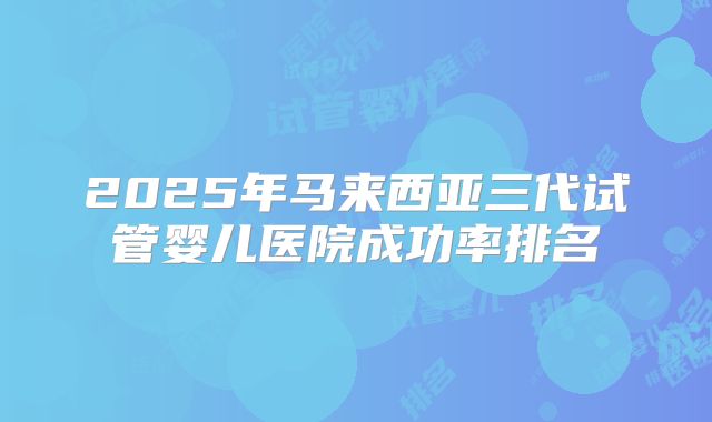 2025年马来西亚三代试管婴儿医院成功率排名