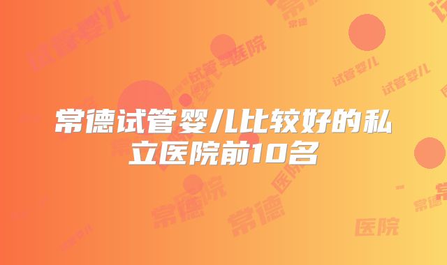 常德试管婴儿比较好的私立医院前10名