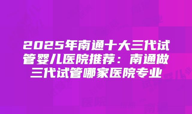 2025年南通十大三代试管婴儿医院推荐：南通做三代试管哪家医院专业
