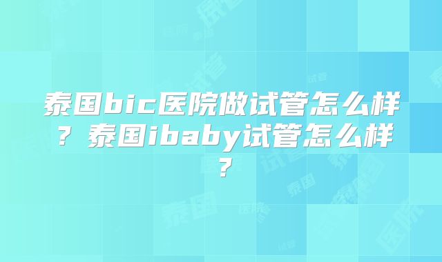 泰国bic医院做试管怎么样？泰国ibaby试管怎么样？