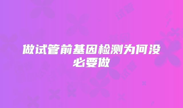 做试管前基因检测为何没必要做