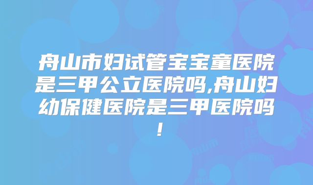 舟山市妇试管宝宝童医院是三甲公立医院吗,舟山妇幼保健医院是三甲医院吗!