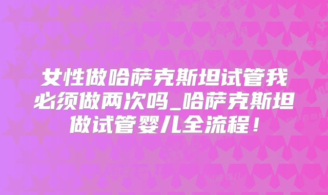 女性做哈萨克斯坦试管我必须做两次吗_哈萨克斯坦做试管婴儿全流程！