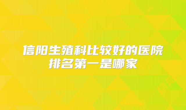 信阳生殖科比较好的医院排名第一是哪家