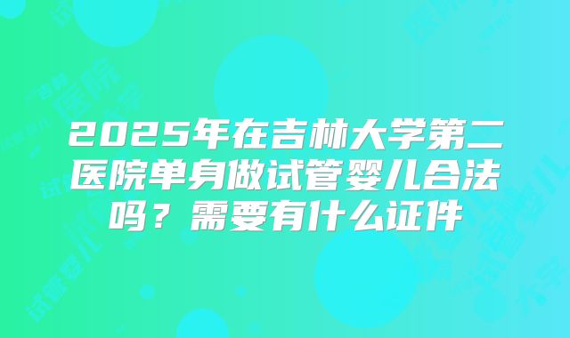 2025年在吉林大学第二医院单身做试管婴儿合法吗？需要有什么证件