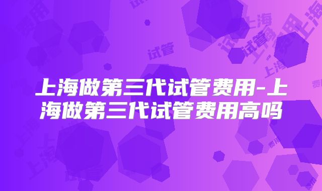 上海做第三代试管费用-上海做第三代试管费用高吗