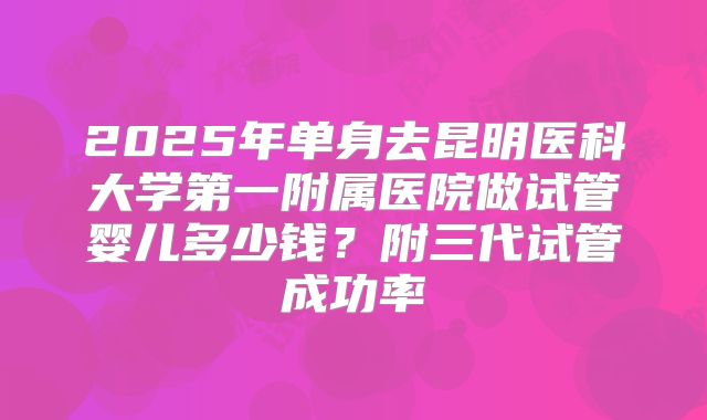 2025年单身去昆明医科大学第一附属医院做试管婴儿多少钱?附三代试管成功率