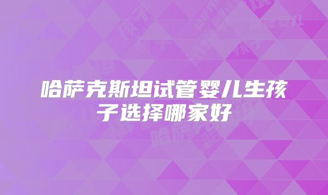 哈萨克斯坦试管婴儿生孩子选择哪家好