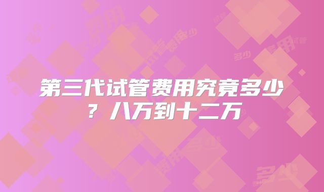 第三代试管费用究竟多少？八万到十二万