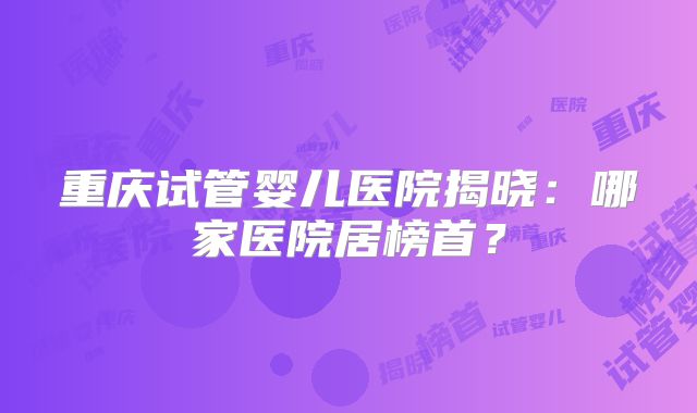 重庆试管婴儿医院揭晓：哪家医院居榜首？