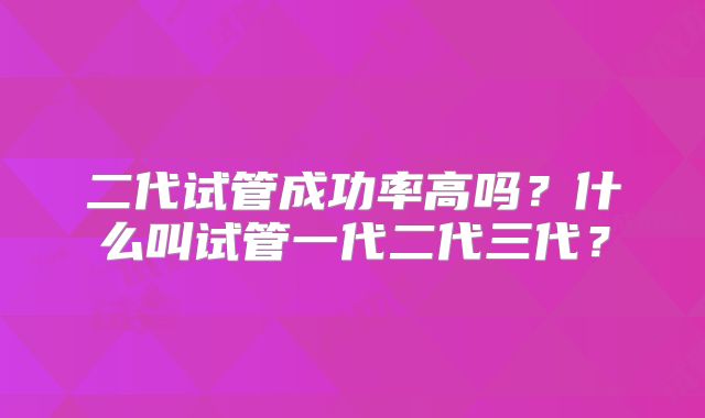 二代试管成功率高吗？什么叫试管一代二代三代？