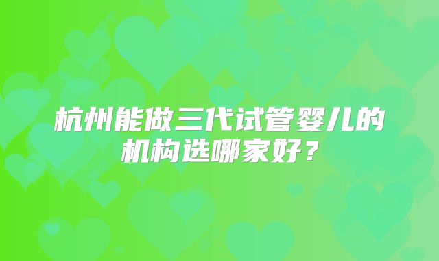杭州能做三代试管婴儿的机构选哪家好？